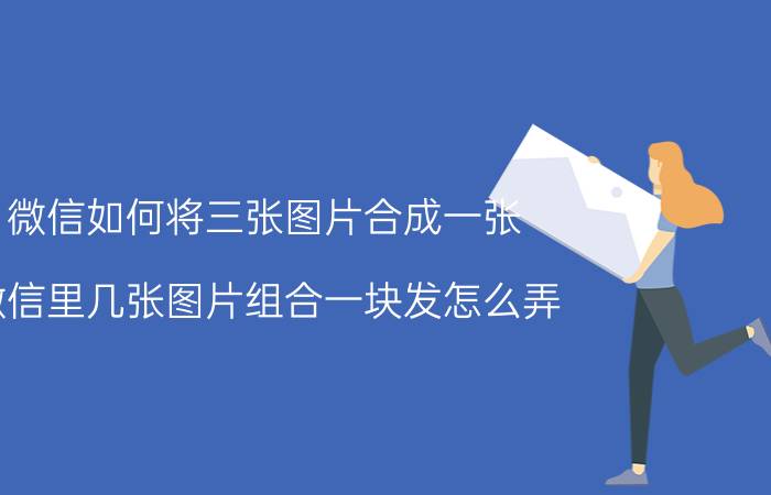 微信如何将三张图片合成一张 微信里几张图片组合一块发怎么弄？